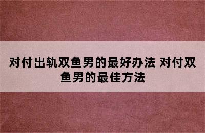 对付出轨双鱼男的最好办法 对付双鱼男的最佳方法